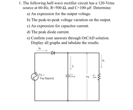 1. The following half-wave rectifier circuit has a 120-Vrms source at 60-Hz, R-500-2, and C-100-uF. Determine: a) An expression for the output voltage. b) The peak-to-peak voltage variation on the output. c) An expression for capacitor current. d) The peak diode current. e) Confirm your answers through OrCAD solution. Display all graphs and tabulate the results ID IR le Vs Vm Sin(wt) R. T100 Vo soon