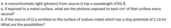 4. A monochromatic light (photon) from source Q has a wavelength 3750 A. a. if exposed to a metal surface, what are the photons exposed to each cm2 of that surface every second? b. if the source of Q is emitted on the surface of sodium metal which has a stop potential of 2.14 eV What are the possibilities?