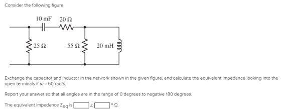 Consider the following figure. 10mF 20 Ω Exchange the capacitor and inductor in the network shown in the given figure, and calculate the equivalent impedance looking into the open terminals if ω-60 rad/s. Report your answer so that all angles are in the range of O degrees to negative 180 degrees. The equivalent impedance Zeq is 2.