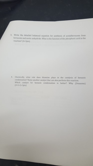 3. Write the detailed balanced equation for synthesis of acetylferrocene from ferrocene and acetic anhydride. What is the function of the phosphoric acid in the reaction? (4+3pts] 4 Chemically, what role does thiamine plays in the catalysis of benzoin condensation? Name another catalyst that can also perform this reaction Which catalyst for benzoin condensation is better? Why (3reasons) (2+1+1+3pts)