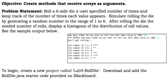 objective: create methods that receive arrays as arguments. Problem Statement: Roll a 6-side die a user specified number of times and keep track of the number of times each value appears. Simulate rolling the die by generating a random number in the range of 1 to 6. After rolling the die the needed number of rolls, display a histogram of the distribution of roll values See the sample output below How many times o you want to ro the die Max value s 1 00 TRY AGAIN! Hou many times do you want to roll the die? [Max value is 100] 15 Lets get rolling The number of 1s 4 The number of 2s The number of 3s The number of 4 The number of 5s: 4 The number of 6s: 2 To begin, create a new project called Lab9-RollDie. Download and add the Roll Diejava starter code provided on Blackboard.