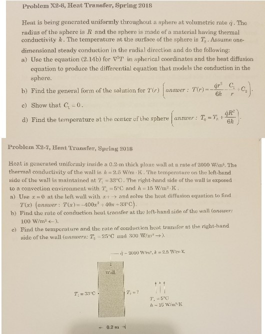 Problem X2-6, Heat Transfer, Spring 2018 Heat is being generated uniformly throughout a sphere at volumetric rate i. The radius of the sphere is R and the sphere is made of a material having thermal conductivity k . The temperature at the surface of the sphere is Assume one- dimensional steady conduction in the radial direction and do the following: a) Use the equation (2.14 b) for in spherical coordinates and the heat diffusion equation to produce the differential equation that models the conduction in the sphere. b) Find the general form of the solution for Tir) answer Tir) c) Show that -0 d) Find the temperature st the center of the sphereanser T,- 6k r 6k Problem X2-7, Heat Transfer, Spring 2018 Heat is generated uniformly inside a 0.2-m thick plane wall at a rate of 2000 Wims. The thermal conductivity of the wall ia = 2.5 w/m·K. The temperature on the left-band side or the wall is maintained at 7: =3300. The right-hand side of the wall is exposed to a convection environment with T, = 5°C and h = 15 W/mt.K. a) Use x =0 at the left wall with x+-> and golve the heat diffusion equation to find T(x) (answer: T(x)--400x2 +40x+83°C). Find the rate of conduction heal uransfer at the lefi-hand side of the wall (answer: 100 Wim 24-), b) e) Tind the temperature and the rate of conduction heat transfer at the right-hand side of the wall (answers:1,-25°C und 300 wur→). ← 0.2 m