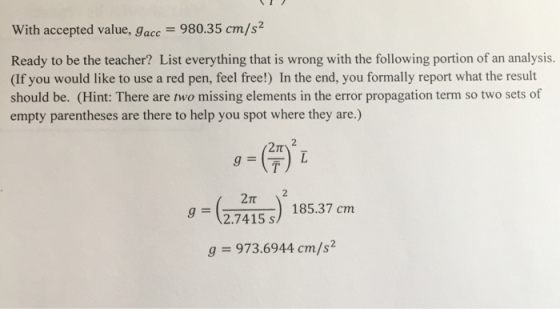 With accepted value, g 980.35 cm/s acc Ready to be the teacher? List everything that is wrong with the following portion of an analysis. (f you would like to use a red pen, feel free!) In the end, you formally report what the result should be. (Hint: There are two missing elements in the error propagation term so two sets of empty parentheses are there to help you spot where they are.) 185.37 cm g 2.7415 s g 973.6944 cm/s
