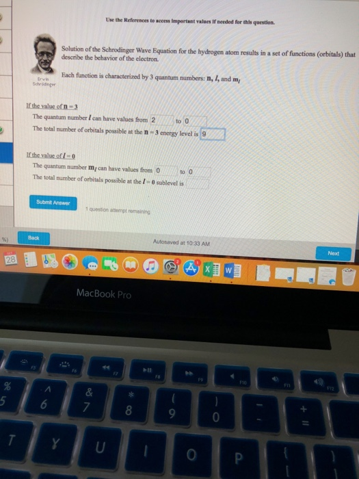 Use the References to access Impertant values If meeded for this question. Solution of the Schrodinger Wave Equation for the hydrogen atom results in a set of functions (orbitals) that describe the behavior of the electron Each function is characterized by 3 quantum numbers: n, 1, and m Schrödinger The quantum number I can have values from 2 The total mumber of orbitals possible at the n 3 energy level is 9 The quantum number my can have values from 0to The total number of orbitals possible at the I- 0 sublevel is Submit Answer queston anempt remaining Autosaved at 10:33 AM MacBook Pro b10 F10