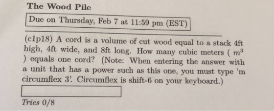 The Wood Pile Due on Thursday, Feb 7 at 11:59 pm (EST) (clp18) A cord is a volume of cut wood equal to a stack 4ft high, ) equals one cord? (Note: When entering the answer with a unit that has a power such as this one, you must type m circumflex 3. Circumflex is shift-6 on your keyboard.) 4ft wide, and 8ft long. How many cubic meters (m3 Tries 0/8