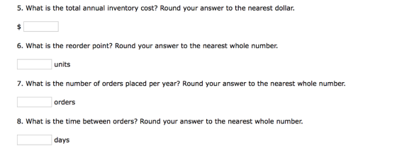 5. What is the total annual inventory cost? Round your answer to the nearest dollar. 6. What is the reorder point? Round your answer to the nearest whole number. units 7. What is the number of orders placed per year? Round your answer to the nearest whole number. orders 8. What is the time between orders? Round your answer to the nearest whole number. days