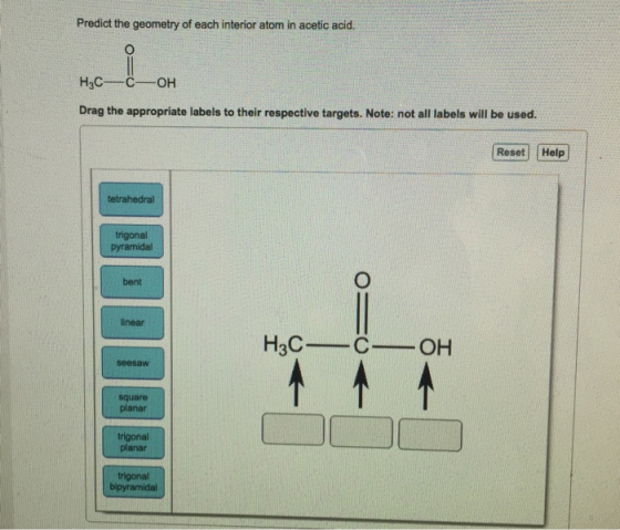 Predict the geometry of each interior atom in acetic acid Drag the appropriate labels to their respective targets. Note: not all labels will be used. Reset Help tetrahedral trigonal bent inear seesaW square planar trigonal planar trigonal bipyramidal