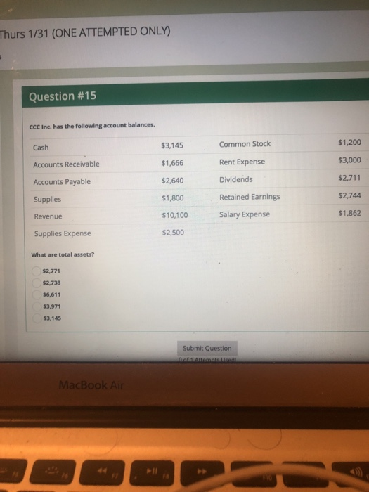 Thurs 1/31 (ONE ATTEMPTED ONLY) Question #15 CCC Inc. has the following account balances. Cash Accounts Receivable Accounts Payable Supplies Revenue Supplies Expense $3,145 $1,666 $2,640 $1,800 10,100 $2,500 Common Stock Rent Expense Dividends Retained Earnings $1,200 $3,000 $2,711 $2,744 $1,862 Salary Expense What are total assets? $2,771 $2,738 $6,611 $3,971 $3,145 Submit Question MacBook Air