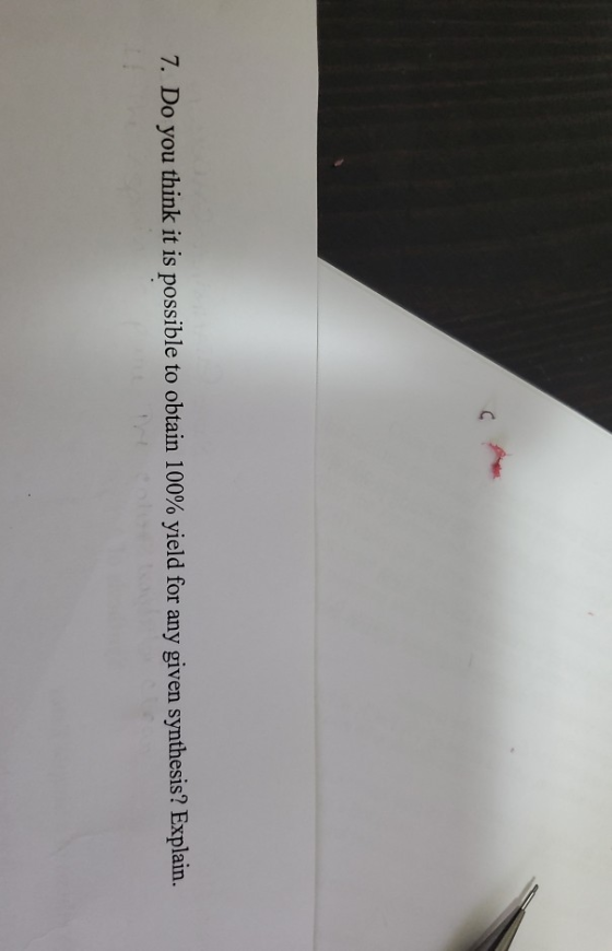 C 7. Do you think it is possible to obtain 100% yield for any given synthesis? Explain.