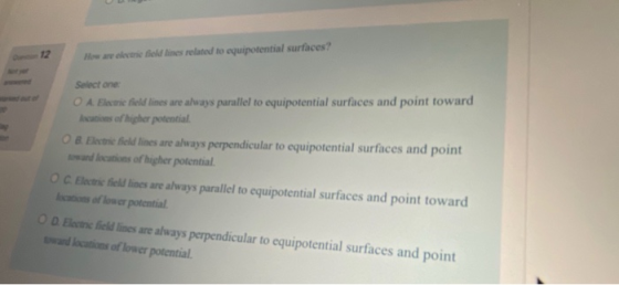 How are eletrie field times related to equipotential surfaces? Select one: O A. Elestie field lines are always parallel to eq