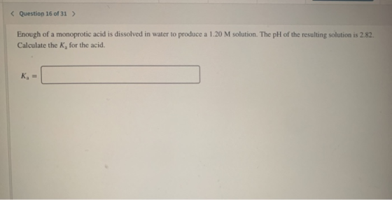 < Question 16 of 31 > Enough of a monoprotic acid is dissolved in water to produce a 1.20 M solution. The pH of the resulting