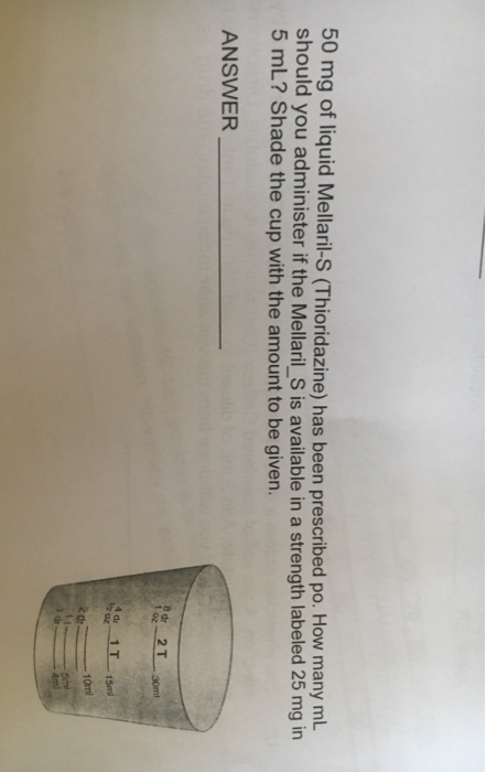 50 mg of liquid Mellaril-S (Thioridazine) has been prescribed po. How many ml. should you administer if the Mellaril_S is available in a strength labeled 25 mg in 5 mL? Shade the cup with the amount to be given. ANSWER t ot 4 de 1Tf