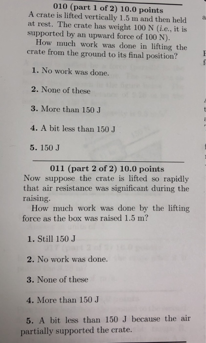 010 (part 1 of 2) 10.0 points A crate is lifted vertically 1.5 m and then held at rest. The crate has weight 100 N (i.e., it is supported by an upward force of 100 N). How much work was done in lifting the crate from the ground to its final position? 1. No work was done. 2. None of these 3. More than 150 J 4. A bit less than 150 J 5. 150 J 011 (part 2 of 2) 10.0 points Now suppose the crate is lifted so rapidly that air resistance was significant during the raising. How much work was done by the lifting force as the box was raised 1.5 m? 1. Still 150 J 2. No work was done. 3. None of these 4. More than 150 J 5. A bit less than 150 J because the air partially supported the crate.