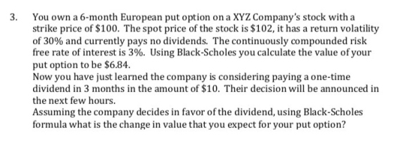3. You own a 6-month European put option on a XYZ Companys stock with a strike price of $100. The spot price of the stock is