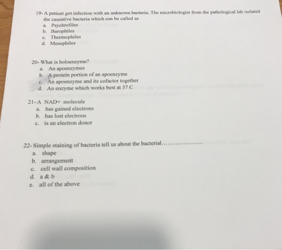 19- A patient got infection with an unknown bacteria. The microbiologist from the pathological lab isolated the causative bacteria which can be called as a. Psychrofiles b. Barophiles c. Thermophiles d. Mesophiles 20- What is holoenzyme? a. An apoenzymes b. A protein portion of an apoenzyme c. An apoenzyme and its cofactor together d. An enzyme which works best at 37c 21-A NAD+ molecule a. has gained electrons b. has lost electrons c. is an electron donor 22- Simple staining of bacteria tell us about the bacterial.. a. shape b. arrangemerit c. cell wall composition d. a & b e. all of the above