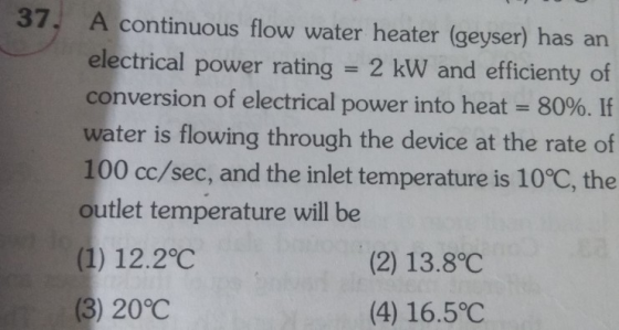 37. A continuous flow water heater (geyser) has an electrical power rating 2 kW and efficienty of conversion of electrical power into heat-80%. If water is flowing through the device at the rate of 100 cc/sec, and the inlet temperature is 10°C, the outlet temperature will be (1) 12.2°C (3) 20°C (2) 13.8°C (4) 16.5°C