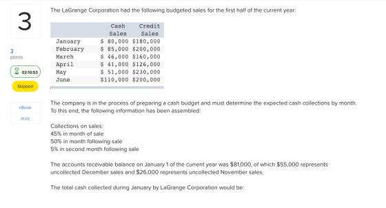 The LaGrange Corporation had the following budgeted sales for the first half of the current year: 3 Cash Credit Sales $ 80,000 $180,000 $ 85,000 $200,000 $ 46,000 $160,000 $ 41,000 $126,000 51,000 $230,000 $110,000 $200,000 Sales January February March April points une Skipped The company is in the process of preparing a cash budget and must determine the expected cash collections by month. To this end, the following information has been assembled eBook Print Collections on sales 45% in month of sale 50% in month following sale 5% in second month following sale The accounts receivable balance on January 1 of the current year was $81,000, of which $55,000 represents uncollected December sales and $26,000 represents uncollected November sales The total cash collected during January by LaGrange Corporation would be