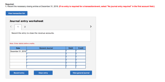 Required: 1. Record the necessary closing entries at December 31, 2018. (If no entry is required for a transaction/event, select No journal entry required in the first account field.) View transaction list Journal entry worksheet Record the entry to close the revenue accounts Note: Enter debits before credits Date General Journal Debit Credit December 31, 2018 Record entry Clear entry View general journal