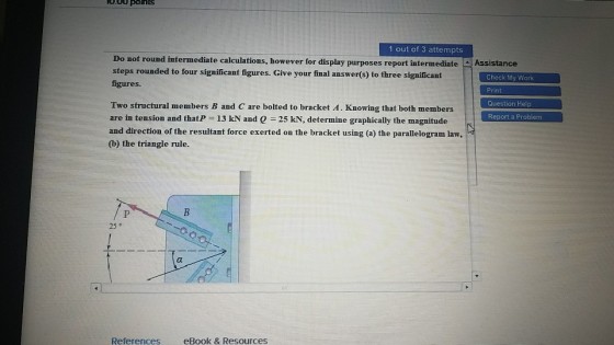 080 pons 1 out of 3 attempts Do not round intermediate calculations, however for display purposes report intermediateAssistance steps rounded to four significant figures. Give your final answer(s) to three significant figures. Check My Work Print Question Help Report a Problem Two structural members B and C are bolted to bracket A. Knowing that both members are in tension and that-13 kN and Q = 25 kN, determine graphically the magnitude and direction of the resultant force exerted on the bracket using (a) the parallelogram law, (b) the triangle rule. 25 ° References eBook & Resources