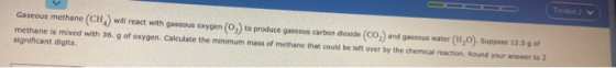Gaseous methane (CH) will react with gaseous oxygen (O) to produce gaseous carbon dioxide (CO) and gaseous water (1,0). Suppo