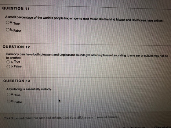 QUESTION 11 A small percentage of the worlds people know how to read music like the kind Mozart and Beethoven have written. Oa- True Ob-False QUESTION 12 Harmony can have both pleasant and unpleasant sounds yet what is pleasant sounding to one ear or culture may not be to another O a True O b. False QUESTION 13 A birdsong is essentially melody O a True Ob-False Saue and Submit to sque cnd subilr ctick Sque AllAnstuers to stue oll Gnspers