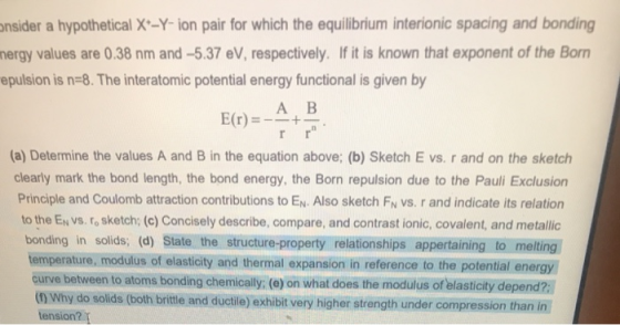 onsider a hypothetical X-Y-ion pair for which the equilibrium interionic spacing and bonding nergy values are 0.38 nm and -5.
