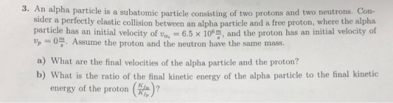 3. An alpha particle is a subatomic particle consisting of two protons and two neutrons. Con- sider a particle has an initial velocity of v , 6.5 × 10%, and the proton has an initial velocity of Up = 0쯩. Assume the proton and the neutron have the sam e mass. a) What are the final velocities of the alpha particle and the proton? b) What is the ratio of the final kinetic energy of the alpha particle to the final kinetic energy of the proton ?