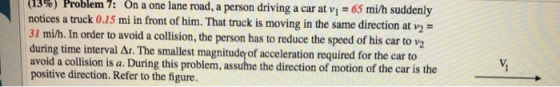 65 mi/h suddenly (13%) Problem 7: On notices a truck 0.15 mi in front of him. That truck is moving in the same direction at v2 31 mi/h. In order to avoid a collision, the person has to reduce the speed of his car to v2 during time interval Δ. The smallest magnitud of acceleration required for the car to avoid a collision is a. During this problem, assuhme the direction of motion of the car is positive direction. Refer to the figure. a one lane road, a person driving a car at vi