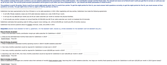 This problem contains three parts. In Part A, you are asked to determine the parameters of the profit function -the contribution margin and the fixed costs. You should not move on to Parts B and C until you get Part A correct, or until you use up all of your tries. The correct profit function parameters will be given to you after you have completed Part A-you should use these parameters in Parts B and C The problem is worth 20 points. Parts A and B are worth eight points each; Part C is worth four points. To get the eight points for Part A, you must answer both questions correctly; to get the eight points for Part B, you must answer all four questions correctly. You get eight tries on Part A, eight on Part B, and four on Part C. CableVision has been approached by the City of Mirada to run its cable operations in 2019. Arter negotiating with key parties, Cablevision has made the following agreements: It will offer Mirada residents basic set of 25 cable television tations at a rate of $30.49 per month. . It will pay the city $80,000 pe month plus $4.00 per cabla subscriber per month to maintain the physical faciities It will actually pay another company an annual fixed fee or $760,000 plus $8.75 per cable subscriber per month to broadcast the 25 channels Cablevision estimates that operating costs for billing, program news maings, etc. will be $125,000 per month plus 8% of monthly revenue. Cablevision has several questions about its monthly revenues, costs, and profits in 2019 REQUIRED [ROUND YOUR ANSWER TO PART A, QUESTION 1 TO THE NEAREST CENT; ROUND ALL OTHER ANSWERS TO THE NEAREST UNIT OR NEAREST DOLLAR.] Part A (B tries8 points) 1. Whet is the estimated monthy contribution margin per cable subscriber for CableVision in 2019? 2. What are the estimated total monthly fixed costs for Cablevision in 2019? Submit Answer Tries 0r8 Part B (8 trics: 8 points) 1. Whot is CableVisions cstimated monthly operating income in 2019 if 19,000 residents subacribe? 2. How many monthly subscribers would be required for Cablevision to break even in 2019? 3. How many monthly subscribers would be required for Cablevision to earn $29,000 per month in 2019? 4. Assuming a tax rate or 34%, how many monthly subscribers would be required for Cablevision to earn $29,000 per month in 2019? Submit Answer Tries 0g Some of Cablevisions managers are uncertain about their estimate of monthly fixed oparating costs, Assuming that 21,000 residents subscribe, how large can monthily fixed operating costs be for CableVision to still earn $29,000 per month in 2019 ignore taxes)? Submt Ansver Tries 0/4