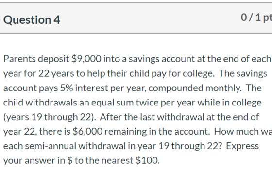 Question 4 0/1pt Parents deposit $9,000 into a savings account at the end of each year for 22 years to help their child pay f