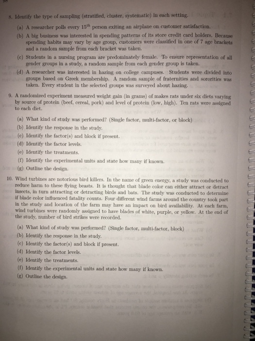 8. Identify the type of sampling (stratified, cluster, systematie) in each setting (a) A researcher polls every 15th person exiting an airplane on customer satisfactiorn. (b) A big business was interested in spending patterns of its store credit card holders. Because spending habits may vary by age group, customers were classified in one of 7 age brackets and a random sample from each bracket was taken. (c) Students in a nursing program are predominately female. To ensure representation of all gender groups in a study, a random sample from each gender group is taken. (d) A researcher was interested in hazing on college campuses. Students were divided into groups based on Greek membership. A random sample of fraternities and sororities was taken. Every student in the selected groups was surveyed about hazing. 9. A randomized experiment measured weight gain (in grams) of makes rats under six diets varying by source of protein (beef, cereal, pork) and level of protein (low, high). Ten rats were assigned to each diet. (a) What kind of study was performed? (Single factor, multi-factor, or block) (b) Identify the response in the study. (c) Identify the factor(s) and block if present. (d) Identify the factor levels. (e) Identify the treatments. (f) Identify the experimental units and state how many if known. (g) Outline the design. 10. Wind turbines are notorious bird killers. In the name of green energy, a study was conducted to reduce harm to these flying beasts. It is thought that blade color can either attract or detract insects, in turn attracting or detracting birds and bats. The study was conducted to determine if blade color influenced fatality counts. Four different wind farms around the country took part in the study and location of the farm may have an impact on bird availability. At each farm, wind turbines were randomly assigned to have blades of white, purple, or yellow. At the end of the study, number of bird strikes were recorded. (a) What kind of study was performed? (Single factor, multi-factor, block) (b) Identify the response in the study. (c) Identify the factor(s) and block if present. (d) Identify the factor levels. (e) Identify the treatments. (f) Identify the experimental units and state how many if known. (8) Outline the design.