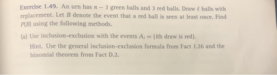 Exercise 1.49. An urn has n 3 green balls and 3 red balls. Draw&balls with replacement. Let B denote the event that a red ball is seen at least once. Find P(B) using the following methods. (a) Use inclusion-exclusion with the events Ai = {ith draw is red) Hint. Use the general inclusion-exclusion formula from Fact 1.26 and the binomial theorem from Fact D.2