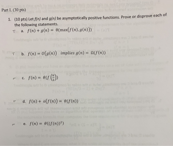 Part I. (30 pts) (10 pts) Let fin) and g(n) be asymptotically positive functions. Prove or disprove each of the following statements T a、 f(n) + g(n)=0(max(f(n), g(n))) 1. b. f(n) = 0(g(n)) implies g(n) = Ω(f(n)) T rc. f(n)- o F d. f(n) o(f(n)) 0(f (n)) f(n)=6((f(n))2)