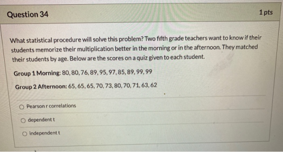 Question 34 1 pts What statistical procedure will solve this problem? Two fifth grade teachers want to know if their students