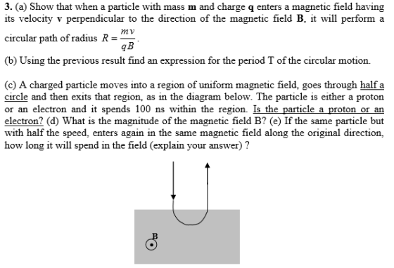 3. (a) Show that when a particle with mass m and charge q enters a magnetic field having its velocity v perpendicular to the direction of the magnetic field B, it will perform a mv circular path of radius R- qB (b) Using the previous result find an expression for the period T of the circular motion. (c) A charged particle moves into a region of uniform magnetic field, goes through half a circle and then exits that region, as in the diagram below. The particle is either a proton or an electron and it spends 100 ns within the region. Is the particle a proton or an electron (d) What is the magnitude of the magnetic field B? (e) If the same particle but with half the speed, enters again in the same magnetic field along the original direction, how long it will spend in the field (explain your answer) ?
