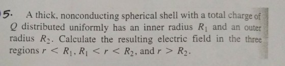 5. A thick, nonconducting spherical shell with a total charge of Q distributed uniformly has an inner radius R1 and an outer radius R2. Calculate the resulting electric field in the three regions r<RI, RL<r<R2, and r > R2