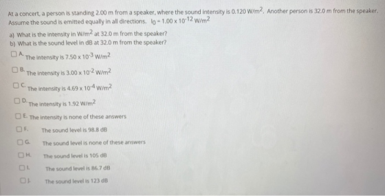 At a concert, a person is standing 2.00 m from a speaker, where the sound intensity is 0.120 W/m2. Another person is 32.0 m f