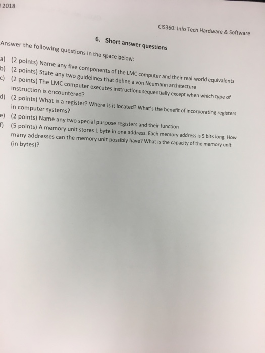 2018 CIS360: Info Tech Hardware & Software 6. Short answer questions Answer the following questions in the space below: a) b) c) (2 points) Name any five components of the LMC computer and their real-world equivalents (2 points) State any two guidelines that define a von Neumann architecture (2 points) The LMC computer executes instructions sequentially except when which type of instruction is encountered? (2 points) What is a register? Where is it located? Whats the benefit of incorporating registers in computer systems? (2 points) Name any two special purpose registers and their function d) e) 1) (5 points) A memory unit stores 1 byte in one address. Each memory address is 5 bits long. How many addresses can the memory unit possibly have? What is the capacity of the memory unit (in bytes)?