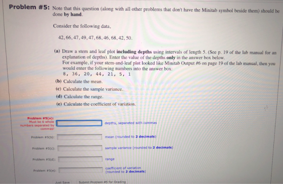Problem #5: Note that this question along with all other problems that dont have the Minitab symbol beside them should be done by hand. Consider the following data, 42, 66,47,49,47,68, 46, 68, 42, 50 (a) Draw a stem and leaf plot including depths using intervals of length 5. (See p. 19 of the lab manual for an explanation of depths). Enter the value of the depths only in the answer box below For example if your stem-and-leaf plot looked like Minitab Output #6 on page 19 of the lab manual, then you would enter the following numbers into the answer box: 8, 36, 20, 44, 21, 5, 1 (b) Calculate the mean. (c) Calculate the sample variance. (d) Calculate the range (e) Calculate the coefficient of variation Problem #5(a): Must be 6 whole numbers separated by depths, separated with commas commas Problem #5(b): mean (rounded to 2 decimals) Problem #5(c): sample variance (rounded to 2 decimals) Problem # S(d): range coefficient of variation trounded to 2 decimals) Problem #5(e): Just Save L 1 Submit Problem #5 for Grading