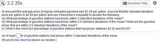 3.2.35x E Question Help At one point the average price of regular unleaded gasoline was $3.38 per gallon. Assume that the standard deviation price per gallon is $0.04 per gallon and use Chebyshevs inequality to answer the following. (a) What percentage of gasoline stations had prices within 3 standard deviations of the mean? (b) What percentage of gasoline stations had prices within 2.5 standard deviations of the mean? What are the gasoline prices that are within 2.5 standard deviations of the mean? (c) What is the minimum percentage of gasoline stations that had prices between $3.22 and $3.54? (a) At least % of gasoline stations had prices within 3 standard deviations of the mean. Round to two decimal places as needed.)