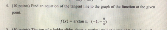 4. (10 points) Find an equation of the tangent line to the graph of the function at the given point. f(x) = arctan x, (-1,-)
