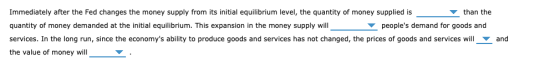 Immediately after the Fed changes the money supply from its initial equilibrium level, the quantity of money supplied is than