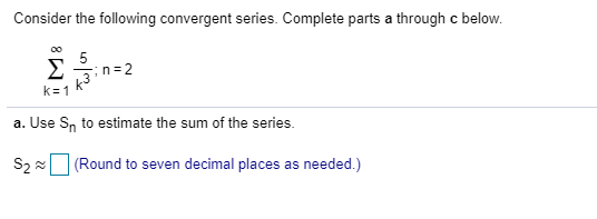Consider the following convergent series. Complete parts a through c below. a. Use Sn to estimate the sum of the series. S2 (