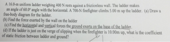 A 16.0 m uniform ladder weighing 400 N rests against a frictionless wall.The ladder makes an angle of 60.00 angle with the horizontal. A 700 N firefighter climbs 5.00 m up the ladder. (a)Draw a free-body diagram for the ladder. (b) Find the force exerted by the wall on the ladder (c) Find the horizontal and yertical forces the ground exerts on the base of the ladder (d) lf the ladder is just on the verge of slipping when the firefighter is 10.00m up, what is the coefficient of static friction between ladder and ground?