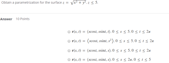 Obtain a parametrization for the surface z = Vx2 + y2, z < 5. Answer 10 Points r(s, t) = (scost, ssint, t), 0 SS < 5,0 <t< 21