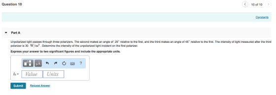 Question 10 < 100f 10 ) Constants Part A Unpolarized light passes through three polarizers. The second makes an angle of 25° relative to the first, and the third makes an angle of 45° relative to the first. The intensity of light measured after the third polarizer is 30 W/m2. Determine the intensity of the unpolarized light incident on the first polarizer. Express your answer to two significant figures and include the appropriate units. Value Units Submit stA
