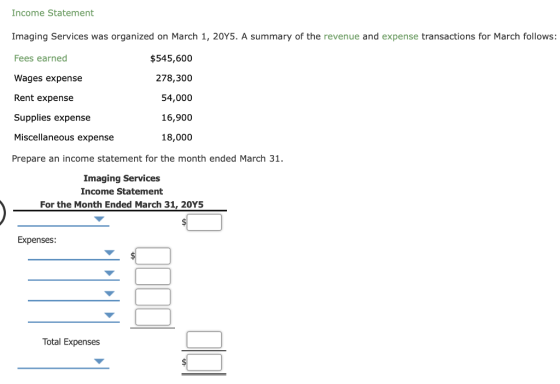 Income Statement Imaging Services was organized on March 1, 20Y5. A summary of the revenue and expense transactions for March follows: Fees earned Wages expense Rent expense Supplies expense Miscellaneous expense Prepare an income statement for the month ended March 31. $545,600 278,300 54,000 16,900 18,000 Imaging Services Income Statement For the Month Ended March 31, 20Y5 Expenses Total Expenses