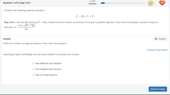 Question 1 of 8, Step 2 of 2 1/12 Correct Consider the following quadratic equation: y2 - 8y + 1 = 0 Step 2 of 2: Use the dis
