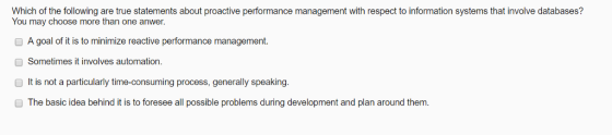 Which of the following are true statements about proactive performance management with respect to information systems that involve databases? You may choose more than one anwer A goal of it is to minimize reactive performance management. O Sometimes it involves automation. O It is not a particularly time-consuming process, generally speaking O The basic idea behind it is to foresee all possible problems during development and plan around them .