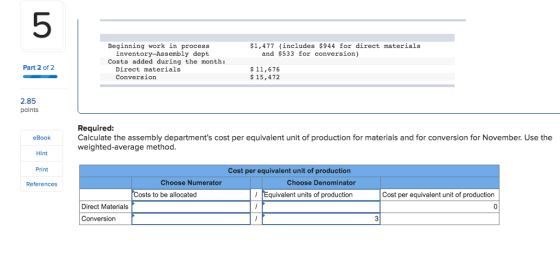 5 Beginning work in process $1,477 (includes $944 for direct materials inventory-Assembly dept and $533 for conversion) Costs added during the month: Part 2 of 2 Direct materials Conversion 11,676 15,472 2.85 points Required: Calculate the assembly departments cost per equivalent unit of production for materials and for conversion for November. Use the weighted-average method eBook Hint Print Cost per equivalent unit of production Choose Numerator Choose Denominator ts to be allocated Equivalent units of production Cost per equivalent unit of production Direct Materials Conversion